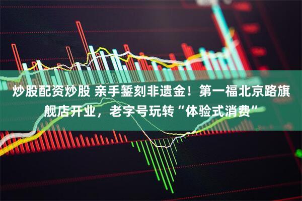 炒股配资炒股 亲手錾刻非遗金！第一福北京路旗舰店开业，老字号玩转“体验式消费”