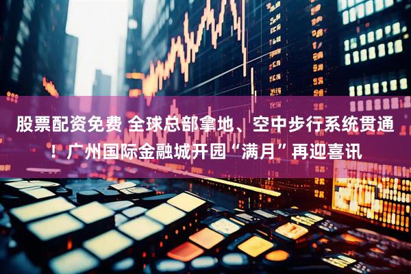 股票配资免费 全球总部拿地、空中步行系统贯通！广州国际金融城开园“满月”再迎喜讯