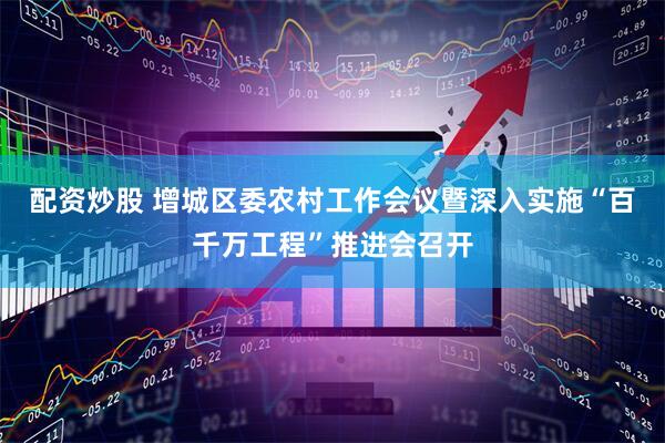 配资炒股 增城区委农村工作会议暨深入实施“百千万工程”推进会召开