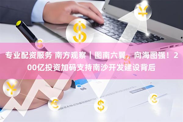专业配资服务 南方观察｜图南六翼，向海图强！200亿投资加码支持南沙开发建设背后