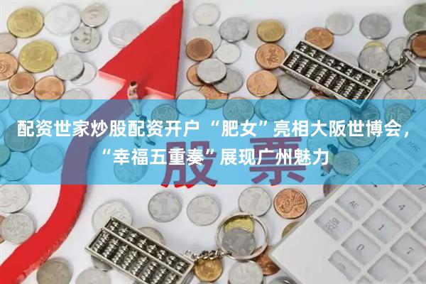 配资世家炒股配资开户 “肥女”亮相大阪世博会，“幸福五重奏”展现广州魅力