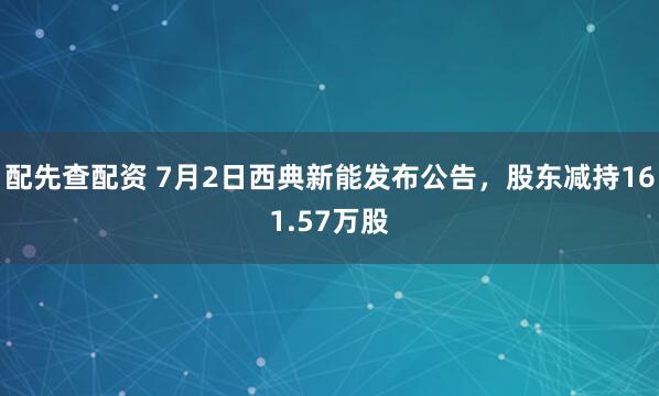 配先查配资 7月2日西典新能发布公告，股东减持161.57万股