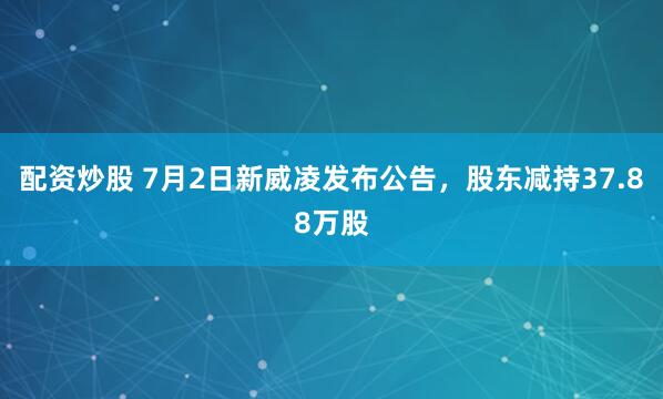 配资炒股 7月2日新威凌发布公告，股东减持37.88万股
